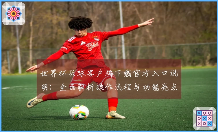 世界杯买球客户端下载官方入口说明：全面解析操作流程与功能亮点